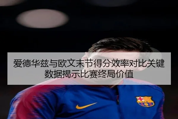 爱德华兹与欧文末节得分效率对比关键数据揭示比赛终局价值