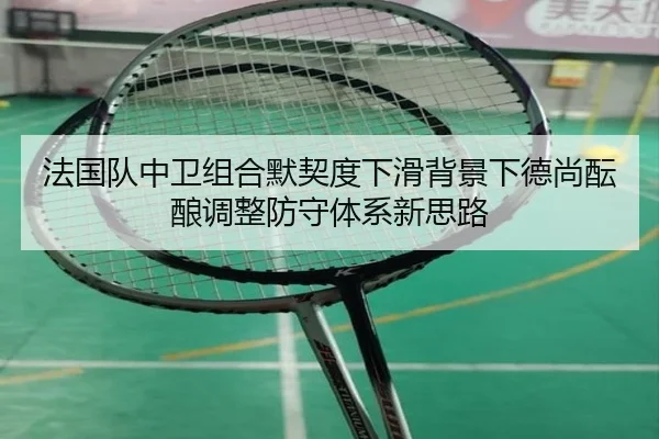 法国队中卫组合默契度下滑背景下德尚酝酿调整防守体系新思路